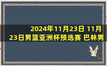 2024年11月23日 11月23日男篮亚洲杯预选赛 巴林男篮76 - 71叙利亚男篮 全场集锦